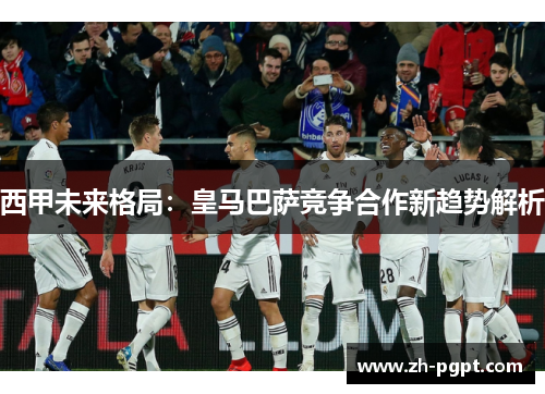 西甲未来格局:皇马巴萨竞争合作新趋势解析 西甲未来格局:皇马巴萨竞争合作新趋势解析