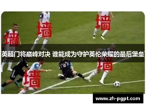 英超门将巅峰对决 谁能成为守护英伦荣耀的最后堡垒 英超门将巅峰对决 谁能成为守护英伦荣耀的最后堡垒