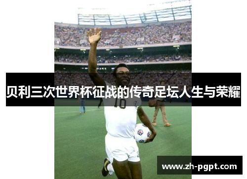 贝利三次世界杯征战的传奇足坛人生与荣耀