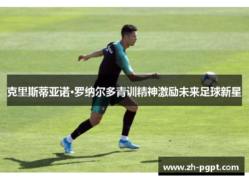 克里斯蒂亚诺·罗纳尔多青训精神激励未来足球新星 克里斯蒂亚诺·罗纳尔多青训精神激励未来足球新星