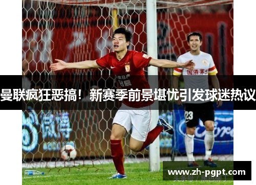 曼联疯狂恶搞！新赛季前景堪忧引发球迷热议